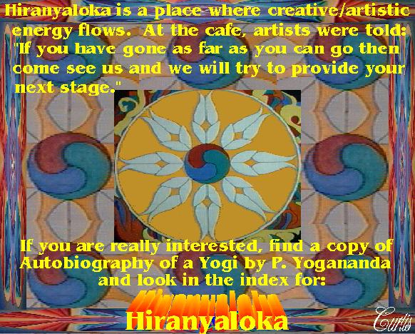 Graphic by Curtis: Hiranyloka is a place where creative/artistic
energy flows.  At the cafe, artists were told: If you have gone as far as you can go then come see us and we
will try to provide your next stage.  It also suggests finding a copy of Autobiography of a Yogi by P. Yogananda
and look in the index for: HIRANYALOKA.